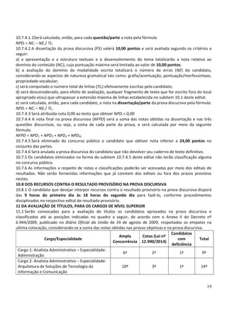 19
10.7.4.1.1Será calculada, então, para cada questão/parte a nota pela fórmula:
NPDi = NCi – NEi / TLi
10.7.4.2 A dissertação da prova discursiva (P3) valerá 10,00 pontos e será avaliada segundo os critérios a
seguir:
a) a apresentação e a estrutura textuais e o desenvolvimento do tema totalizarão a nota relativa ao
domínio do conteúdo (NCi), cuja pontuação máxima será limitada ao valor de 10,00 pontos;
b) a avaliação do domínio da modalidade escrita totalizará o número de erros (NE) do candidato,
considerando-se aspectos de natureza gramatical tais como: grafia/acentuação, pontuação/morfossintaxe,
propriedade vocabular;
c) será computado o número total de linhas (TLi) efetivamente escritas pelo candidato;
d) será desconsiderado, para efeito de avaliação, qualquer fragmento de texto que for escrito fora do local
apropriado e(ou) que ultrapassar a extensão máxima de linhas estabelecida no subitem 10.1 deste edital.
e) será calculada, então, para cada candidato, a nota na dissertação/parte da prova discursiva pela fórmula:
NPDi = NCi – NEi / TLi
10.7.4.3 Será atribuída nota 0,00 ao texto que obtiver NPDi < 0,00
10.7.4.4 A nota final na prova discursiva (NFPD) será a soma das notas obtidas na dissertação e nas três
questões discursivas, ou seja, a soma de cada parte da prova, e será calculada por meio da seguinte
fórmula:
NFPD = NPD1 + NPD2 + NPD3 + NPD4;
10.7.4.5 Será eliminado do concurso público o candidato que obtiver nota inferior a 24,00 pontos no
conjunto das partes.
10.7.4.6 Será anulada a prova discursiva do candidato que não devolver seu caderno de texto definitivo.
10.7.5 Os candidatos eliminados na forma do subitem 10.7.4.5 deste edital não terão classificação alguma
no concurso público.
10.7.6 As informações a respeito de notas e classificações poderão ser acessadas por meio dos editais de
resultados. Não serão fornecidas informações que já constem dos editais ou fora dos prazos previstos
nestes.
10.8 DOS RECURSOS CONTRA O RESULTADO PROVISÓRIO NA PROVA DISCURSIVA
10.8.1 O candidato que desejar interpor recursos contra o resultado provisório na prova discursiva disporá
das 9 horas do primeiro dia às 18 horas do segundo dia para fazê-lo, conforme procedimentos
disciplinados no respectivo edital de resultado provisório.
11 DA AVALIAÇÃO DE TÍTULOS, PARA OS CARGOS DE NÍVEL SUPERIOR
11.1 Serão convocados para a avaliação de títulos os candidatos aprovados na prova discursiva e
classificados até as posições indicadas no quadro a seguir, de acordo com o Anexo II do Decreto nº
6.944/2009, publicado no Diário Oficial da União de 24 de agosto de 2009, respeitados os empates na
ultima colocação, considerando-se a soma das notas obtidas nas provas objetivas e na prova discursiva.
Cargo/Especialidade
Ampla
Concorrência
Cotas (Lei nº
12.990/2014)
Candidatos
com
deficiência
Total
Cargo 1: Analista Administrativo – Especialidade:
Administração
6ª 2ª 1ª 9ª
Cargo 2: Analista Administrativo – Especialidade:
Arquitetura de Soluções de Tecnologia da
Informação e Comunicação
10ª 3ª 1ª 14ª
 