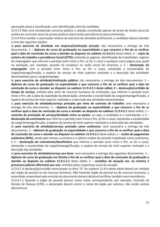 23
aprovação e(ou) a classificação, com identificação clara do candidato.
11.9.3.3 Não será considerado concurso público a seleção constituída apenas de prova de títulos e(ou) de
análise de currículos e(ou) de provas práticas e(ou) testes psicotécnicos e(ou) entrevistas.
11.9.4 Para receber a pontuação relativa ao exercício de atividade profissional, o candidato deverá atender
a uma das seguintes opções:
a) para exercício de atividade em empresa/instituição privada: são necessários a entrega de três
documentos: 1 – diploma do curso de graduação na especialidade a que concorre a fim de se verificar
qual a data de conclusão do curso e atender ao disposto no subitem 11.9.4.2.1 deste edital; 2 – cópia da
carteira de trabalho e previdência Social (CTPS) contendo as páginas: identificação do trabalhador; registro
do empregador que informe o período (com início e fim, se for o caso) e qualquer outra página que ajude
na avaliação, por exemplo, quando há mudança na razão social da empresa; e 3 – declaração do
empregador com o período (com início e fim, se for o caso), atestando a escolaridade do
cargo/emprego/função, a espécie do serviço de nível superior realizado e a descrição das atividades
desenvolvidas para o cargo/emprego;
b) para exercício de atividade/instituição pública: são necessários a entrega de dois documentos: 1 –
diploma do curso de graduação na especialidade a que concorre a fim de se verificar qual a data de
conclusão do curso e atender ao disposto no subitem 11.9.4.2.1 deste edital; 2 – declaração/certidão de
tempo de serviço, emitida pelo setor de recursos humanos da instituição, que informe o período (com
início e fim, até a data da expedição da declaração), atestando a escolaridade do cargo/emprego/função, a
espécie do serviço de nível superior realizado e a descrição das atividades desenvolvidas;
c) para exercício de atividade/serviço prestado por meio de contrato de trabalho: será necessária a
entrega de três documentos: 1 – diploma de graduação na especialidade a que concorre a fim de se
verificar qual a data de conclusão do curso e atender ao disposto no subitem 11.9.4.2.1 deste edital; 2 –
contrato de prestação de serviço/atividade entre as partes, ou seja, o candidato e o contratante; e 3 –
declaração do contratante que informe o período (com início e fim, se for o caso), atestando a escolaridade
do cargo/emprego/função, a espécie do serviço de nível superior realizado e a descrição das atividades;
d) para exercício de atividade/serviço prestado como autônomo: será necessária a entrega de três
documentos: 1 – diploma de graduação na especialidade a que concorre a fim de se verificar qual a data
de conclusão do curso e atender ao disposto no subitem 11.9.4.2.1 deste edital; 2 – recibo de pagamento
autônomo (RPA), sendo pelo menos o primeiro e o último recibos do período trabalhado como autônomo;
e 3 – declaração do contratante/beneficiário que informe o período (com início e fim, se for o caso),
atestando a escolaridade do cargo/emprego/função, a espécie do serviço de nível superior realizado e a
descrição das atividades.
e) para exercício de atividade/serviço pro bono: será necessária a entrega dos seguintes documentos: 1 –
diploma de curso de graduação em Direito a fim de se verificar qual a data da conclusão de graduação e
atender ao disposto no subitem 11.9.1.2.1 deste edital; 2 – certidões de atuação em, no mínimo 5
processos judiciais diferentes por ano, emitidas pelas respectivas varas de atuação.
11.9.4.1 A declaração/certidão mencionada na letra “b” do subitem 11.9.4 deste edital deverá ser emitida
por órgão de pessoal ou de recursos humanos. Não havendo órgão de pessoal ou de recursos humanos, a
autoridade responsável pela emissão do documento deverá declarar/certificar também essa inexistência.
11.9.4.1.1 Quando o órgão de pessoal possuir outro nome correspondente, por exemplo, Controle de
Divisão de Pessoas (CPD), a declaração deverá conter o nome do órgão por extenso, não sendo aceitas
abreviaturas.
 
