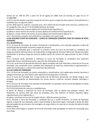 26
termos do art. 440 do CPP, a partir de 10 de agosto de 2008, data da entrada em vigor da Lei nº
11.689/2008.
13.3 Em caso de empate na primeira etapa do concurso, para os cargos de nível superior, terá preferência o
candidato que, na seguinte ordem:
a) tiver idade igual ou superior a sessenta anos, até o último dia de inscrição neste concurso, conforme art.
27, parágrafo único, da Lei nº 10.741/2003 (Estatuto do Idoso);
b) obtiver a maior nota na prova objetiva de Conhecimentos Específicos P2;
c) obtiver o maior número de acertos na prova objetiva de Conhecimentos Específicos P2;
d) obtiver o maior número de acertos na prova objetiva de Conhecimentos Básicos P1;
13.3.1 Persistindo o empate, terá preferência o candidato com maior idade.
14 DA SEGUNDA ETAPA DO CONCURSO – CURSO DE FORMAÇÃO (SOMENTE PARA OS CARGOS DE NÍVEL
SUPERIOR)
14.1 DA MATRÍCULA
14.1.1 O Curso de Formação, de caráter eliminatório e classificatório, será realizado seguindo a ordem de
classificação dos aprovados na primeira etapa do concurso.
14.1.2 Serão convocados para a matrícula na primeira turma do Curso de Formação os candidatos aos
cargos de Analista Administrativo e de Especialista em Regulação de Serviços Públicos de Telecomunicações
classificados na primeira etapa do concurso público dentro do número de vagas previsto no item 4 deste
edital.
14.1.3 Somente serão admitidos à matrícula no Curso de Formação os candidatos que estiverem
capacitados física e mentalmente para o exercício das atribuições do cargo.
14.1.4 Se, ao término do período de matrícula, algum candidato não tiver efetivado a matrícula no Curso de
Formação, será convocado outro candidato para efetivação de matrícula, observando-se rigorosamente a
ordem de classificação e o número de matrículas não efetivadas.
14.2 DO CURSO DE FORMAÇÃO
14.2.1 O Curso de Formação, de caráter eliminatório e classificatório, será regido pelas normas inerentes à
categoria funcional, por este edital e pelo edital de convocação para a matrícula.
14.2.2 O Curso de Formação terá a carga horária de até 80 horas presenciais, em tempo integral, com
atividades que poderão ser desenvolvidas nos turnos diurno e noturno, inclusive sábados, domingos e
feriados.
14.2.3 O Curso de Formação será realizado em Brasília/DF, em período e local a serem divulgados no edital
de convocação para essa etapa.
14.2.4 Será eliminado do concurso o candidato que:
a) deixar de efetuar a matrícula no Curso de Formação, dele se afastar por qualquer motivo, não
frequentar, no mínimo, 85% das horas de atividades e/ou não satisfizer os demais requisitos legais,
regulamentares e/ou regimentais; e
b) obtiver nota final no Curso de Formação inferior a 60% dos pontos possíveis.
14.2.5 Durante o Curso de Formação, o candidato fará jus a auxílio financeiro, na forma da legislação
vigente, à época de sua realização, sobre o qual incidirão os descontos legais, ressalvado o direito de optar
pela percepção do vencimento e das vantagens do cargo efetivo, em caso de ser servidor da Administração
Pública Federal.
14.2.6 Mais informações a respeito do Curso de Formação serão divulgadas no edital de convocação para
essa etapa.
 