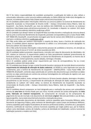 28
18.2 É de inteira responsabilidade do candidato acompanhar a publicação de todos os atos, editais e
comunicados referentes a este concurso público publicados no Diário Oficial da União e(ou) divulgados na
internet, no endereço eletrônico http://www.cespe.unb.br/concursos/anatel_14.
18.3 O candidato poderá obter informações referentes ao concurso público na Central de Atendimento do
CespeUnB, localizada na Universidade de Brasília (UnB) – Campus Universitário Darcy Ribeiro, Sede do
CespeUnB – Asa Norte, Brasília/DF, por meio do telefone (61) 3448-0100, ou via internet, no endereço
eletrônico http://www.cespe.unb.br/concursos/anatel_14, ressalvado o disposto no subitem 18.5 deste
edital e por meio do endereço eletrônico sac@cespe.unb.br.
18.4 O candidato que desejar relatar ao CespeUnB fatos ocorridos durante a realização do concurso deverá
fazê-lo junto à Central de Atendimento do CespeUnB, postando correspondência para a Caixa Postal 4488,
CEP 70904-970, Brasília/DF, encaminhando mensagem pelo fax de número (61) 3448-0110 ou enviando e-
mail para o endereço eletrônico sac@cespe.unb.br.
18.5 Não serão dadas por telefone informações a respeito de datas, locais e horários de realização das
provas. O candidato deverá observar rigorosamente os editais e os comunicados a serem divulgados na
forma do subitem 18.2 deste edital.
18.5.1 Não serão fornecidas informações e documentos pessoais de candidatos a terceiros, em atenção ao
disposto no artigo 31 da Lei nº 12.527, de 18 de novembro de 2011.
18.6 O candidato poderá protocolar requerimento, instruído com cópia do documento de identidade e do
CPF, relativo ao concurso. O requerimento poderá ser feito pessoalmente mediante preenchimento de
formulário próprio, à disposição do candidato na Central de Atendimento do CespeUnB, no horário das 8
horas às 19 horas, ininterruptamente, exceto sábados, domingos e feriados.
18.6.1 O candidato poderá ainda enviar requerimento por meio de correspondência, fax ou e-mail,
observado o subitem 18.4 deste edital.
18.7 O candidato que desejar corrigir o nome fornecido durante o processo de inscrição deverá encaminhar
requerimento de solicitação de alteração de dados cadastrais, via SEDEX ou carta registrada com aviso de
recebimento, para a Central de Atendimento do CespeUnB – (ANATEL/2014) – Caixa Postal 4488, CEP
70904-970, Brasília/DF, contendo cópia autenticada em cartório dos documentos que contenham os dados
corretos ou cópia autenticada em cartório da sentença homologatória de retificação do registro civil, que
contenham os dados corretos.
18.7.1 O candidato poderá, ainda, entregar das 8 horas às 19 horas (exceto sábados, domingos e feriados),
pessoalmente ou por terceiro, o requerimento de solicitação de alteração de dados cadastrais, na forma
estabelecida no subitem 18.7 deste edital, na Central de Atendimento do CespeUnB, localizada na
Universidade de Brasília (UnB) – Campus Universitário Darcy Ribeiro, Sede do CespeUnB – Asa Norte,
Brasília/DF.
18.8 O candidato deverá comparecer ao local designado para a realização das provas com antecedência
mínima de uma hora do horário fixado para seu início, munido somente de caneta esferográfica de tinta
preta, fabricada em material transparente, do comprovante de inscrição ou do comprovante de
pagamento da taxa de inscrição e do documento de identidade original. Não será permitido o uso de lápis,
lapiseira/grafite, marca-texto e(ou) borracha durante a realização das provas.
18.9 Serão considerados documentos de identidade: carteiras expedidas pelos Comandos Militares, pelas
Secretarias de Segurança Pública, pelos Institutos de Identificação e pelos Corpos de Bombeiros Militares;
carteiras expedidas pelos órgãos fiscalizadores de exercício profissional (ordens, conselhos etc.); passaporte
brasileiro; certificado de reservista; carteiras funcionais expedidas por órgão público que, por lei federal,
valham como identidade; carteira de trabalho; carteira de identidade do trabalhador; carteira nacional de
habilitação (somente o modelo com foto).
 