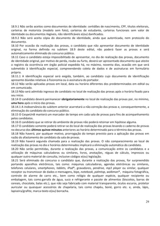 29
18.9.1 Não serão aceitos como documentos de identidade: certidões de nascimento, CPF, títulos eleitorais,
carteiras de motorista (modelo sem foto), carteiras de estudante, carteiras funcionais sem valor de
identidade ou documentos ilegíveis, não identificáveis e(ou) danificados.
18.9.2 Não será aceita cópia do documento de identidade, ainda que autenticada, nem protocolo do
documento.
18.10 Por ocasião da realização das provas, o candidato que não apresentar documento de identidade
original, na forma definida no subitem 18.9 deste edital, não poderá fazer as provas e será
automaticamente eliminado do concurso público.
18.11 Caso o candidato esteja impossibilitado de apresentar, no dia de realização das provas, documento
de identidade original, por motivo de perda, roubo ou furto, deverá ser apresentado documento que ateste
o registro da ocorrência em órgão policial expedido há, no máximo, noventa dias, ocasião em que será
submetido à identificação especial, compreendendo coleta de dados e de assinaturas em formulário
próprio.
18.11.1 A identificação especial será exigida, também, ao candidato cujo documento de identificação
apresente dúvidas relativas à fisionomia ou à assinatura do portador.
18.12 Não serão aplicadas provas em local, data ou horário diferentes dos predeterminados em edital ou
em comunicado.
18.13 Não será admitido ingresso de candidato no local de realização das provas após o horário fixado para
seu início.
18.14 O candidato deverá permanecer obrigatoriamente no local de realização das provas por, no mínimo,
uma hora após o início das provas.
18.14.1 A inobservância do subitem anterior acarretará a não correção das provas e, consequentemente, a
eliminação do candidato do concurso público.
18.15 O CespeUnB manterá um marcador de tempo em cada sala de provas para fins de acompanhamento
pelos candidatos.
18.16 O candidato que se retirar do ambiente de provas não poderá retornar em hipótese alguma.
18.17 O candidato somente poderá retirar-se do local de realização das provas levando o caderno de provas
no decurso dos últimos quinze minutos anteriores ao horário determinado para o término das provas.
18.18 Não haverá, por qualquer motivo, prorrogação do tempo previsto para a aplicação das provas em
razão do afastamento de candidato da sala de provas.
18.19 Não haverá segunda chamada para a realização das provas. O não comparecimento ao local de
realização das provas no dia e horários determinados implicará a eliminação automática do candidato.
18.20 Não serão permitidas, durante a realização das provas, a comunicação entre os candidatos e a
utilização de máquinas calculadoras ou similares, livros, anotações, réguas de cálculo, impressos ou
qualquer outro material de consulta, inclusive códigos e(ou) legislação.
18.21 Será eliminado do concurso o candidato que, durante a realização das provas, for surpreendido
portando aparelhos eletrônicos, tais como: máquinas calculadoras, agendas eletrônicas ou similares,
telefones celulares, smartphones, tablets, iPod®, gravadores, pendrive, mp3 player ou similar, qualquer
receptor ou transmissor de dados e mensagens, bipe, notebook, palmtop, walkman®, máquina fotográfica,
controle de alarme de carro etc., bem como relógio de qualquer espécie, qualquer recipiente ou
embalagem, tais como garrafa de água, suco e refrigerante e pacote de alimentos (biscoitos, barras de
cereais, chocolate, balas etc.), que não seja fabricado com material transparente, óculos escuros, protetor
auricular ou quaisquer acessórios de chapelaria, tais como chapéu, boné, gorro etc. e, ainda, lápis,
lapiseira/grafite, marca-texto e(ou) borracha.
 