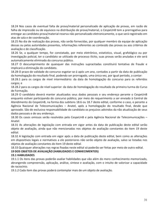 31
18.24 Nos casos de eventual falta de prova/material personalizado de aplicação de provas, em razão de
falha de impressão ou de equívoco na distribuição de prova/material, o CespeUnB tem a prerrogativa para
entregar ao candidato prova/material reserva não personalizado eletronicamente, o que será registrado em
atas de sala e de coordenação.
18.25 No dia de realização das provas, não serão fornecidas, por qualquer membro da equipe de aplicação
dessas ou pelas autoridades presentes, informações referentes ao conteúdo das provas ou aos critérios de
avaliação e de classificação.
18.26 Se, a qualquer tempo, for constatado, por meio eletrônico, estatístico, visual, grafológico ou por
investigação policial, ter o candidato se utilizado de processo ilícito, suas provas serão anuladas e ele será
automaticamente eliminado do concurso público.
18.27 O descumprimento de quaisquer das instruções supracitadas constituirá tentativa de fraude e
implicará a eliminação do candidato.
18.28 O prazo de validade do concurso esgotar-se-á após um ano, contados a partir da data de publicação
da homologação do resultado final, podendo ser prorrogado, uma única vez, por igual período, a contar:
18.28.1 para os cargos de nível intermediário: da data de homologação do concurso para os referidos
cargos; e
18.28.2 para os cargos de nível superior: da data de homologação do resultado da primeira turma do Curso
de Formação.
18.29 O candidato deverá manter atualizados seus dados pessoais e seu endereço perante o CespeUnB
enquanto estiver participando do concurso público, por meio de requerimento a ser enviado à Central de
Atendimento do CespeUnB, na forma dos subitens 18.6 ou 18.7 deste edital, conforme o caso, e perante a
Agência Nacional de Telecomunicações – Anatel, após a homologação do resultado final, desde que
aprovado. São de exclusiva responsabilidade do candidato os prejuízos advindos da não atualização de seus
dados pessoais e de seu endereço.
18.30 Os casos omissos serão resolvidos pelo CespeUnB e pela Agência Nacional de Telecomunicações –
Anatel.
18.31 As alterações de legislação com entrada em vigor antes da data de publicação deste edital serão
objeto de avaliação, ainda que não mencionadas nos objetos de avaliação constantes do item 19 deste
edital.
18.32 A legislação com entrada em vigor após a data de publicação deste edital, bem como as alterações
em dispositivos legais e normativos a ele posteriores não serão objeto de avaliação, salvo se listadas nos
objetos de avaliação constantes do item 19 deste edital.
18.33 Quaisquer alterações nas regras fixadas neste edital só poderão ser feitas por meio de outro edital.
19 DOS OBJETOS DE AVALIAÇÃO (HABILIDADES E CONHECIMENTOS)
19.1 HABILIDADES
19.1.1 Os itens das provas poderão avaliar habilidades que vão além do mero conhecimento memorizado,
abrangendo compreensão, aplicação, análise, síntese e avaliação, com o intuito de valorizar a capacidade
de raciocínio.
19.1.2 Cada item das provas poderá contemplar mais de um objeto de avaliação.
 