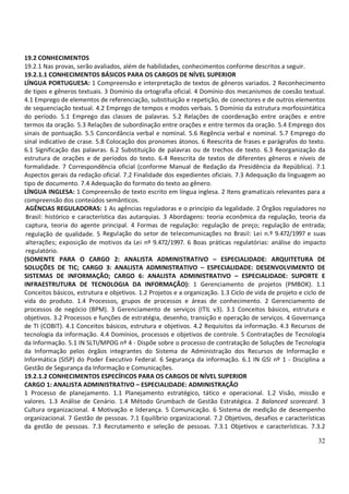 32
19.2 CONHECIMENTOS
19.2.1 Nas provas, serão avaliados, além de habilidades, conhecimentos conforme descritos a seguir.
19.2.1.1 CONHECIMENTOS BÁSICOS PARA OS CARGOS DE NÍVEL SUPERIOR
LÍNGUA PORTUGUESA: 1 Compreensão e interpretação de textos de gêneros variados. 2 Reconhecimento
de tipos e gêneros textuais. 3 Domínio da ortografia oficial. 4 Domínio dos mecanismos de coesão textual.
4.1 Emprego de elementos de referenciação, substituição e repetição, de conectores e de outros elementos
de sequenciação textual. 4.2 Emprego de tempos e modos verbais. 5 Domínio da estrutura morfossintática
do período. 5.1 Emprego das classes de palavras. 5.2 Relações de coordenação entre orações e entre
termos da oração. 5.3 Relações de subordinação entre orações e entre termos da oração. 5.4 Emprego dos
sinais de pontuação. 5.5 Concordância verbal e nominal. 5.6 Regência verbal e nominal. 5.7 Emprego do
sinal indicativo de crase. 5.8 Colocação dos pronomes átonos. 6 Reescrita de frases e parágrafos do texto.
6.1 Significação das palavras. 6.2 Substituição de palavras ou de trechos de texto. 6.3 Reorganização da
estrutura de orações e de períodos do texto. 6.4 Reescrita de textos de diferentes gêneros e níveis de
formalidade. 7 Correspondência oficial (conforme Manual de Redação da Presidência da República). 7.1
Aspectos gerais da redação oficial. 7.2 Finalidade dos expedientes oficiais. 7.3 Adequação da linguagem ao
tipo de documento. 7.4 Adequação do formato do texto ao gênero.
LÍNGUA INGLESA: 1 Compreensão de texto escrito em língua inglesa. 2 Itens gramaticais relevantes para a
compreensão dos conteúdos semânticos.
AGÊNCIAS REGULADORAS: 1 As agências reguladoras e o princípio da legalidade. 2 Órgãos reguladores no
Brasil: histórico e característica das autarquias. 3 Abordagens: teoria econômica da regulação, teoria da
captura, teoria do agente principal. 4 Formas de regulação: regulação de preço; regulação de entrada;
regulação de qualidade. 5 Regulação do setor de telecomunicações no Brasil: Lei n.º 9.472/1997 e suas
alterações; exposição de motivos da Lei nº 9.472/1997. 6 Boas práticas regulatórias: análise do impacto
regulatório.
(SOMENTE PARA O CARGO 2: ANALISTA ADMINISTRATIVO – ESPECIALIDADE: ARQUITETURA DE
SOLUÇÕES DE TIC; CARGO 3: ANALISTA ADMINISTRATIVO – ESPECIALIDADE: DESENVOLVIMENTO DE
SISTEMAS DE INFORMAÇÃO; CARGO 6: ANALISTA ADMINISTRATIVO – ESPECIALIDADE: SUPORTE E
INFRAESTRUTURA DE TECNOLOGIA DA INFORMAÇÃO): 1 Gerenciamento de projetos (PMBOK). 1.1
Conceitos básicos, estrutura e objetivos. 1.2 Projetos e a organização. 1.3 Ciclo de vida de projeto e ciclo de
vida do produto. 1.4 Processos, grupos de processos e áreas de conhecimento. 2 Gerenciamento de
processos de negócio (BPM). 3 Gerenciamento de serviços (ITIL v3). 3.1 Conceitos básicos, estrutura e
objetivos. 3.2 Processos e funções de estratégia, desenho, transição e operação de serviços. 4 Governança
de TI (COBIT). 4.1 Conceitos básicos, estrutura e objetivos. 4.2 Requisitos da informação. 4.3 Recursos de
tecnologia da informação. 4.4 Domínios, processos e objetivos de controle. 5 Contratações de Tecnologia
da Informação. 5.1 IN SLTI/MPOG nº 4 - Dispõe sobre o processo de contratação de Soluções de Tecnologia
da Informação pelos órgãos integrantes do Sistema de Administração dos Recursos de Informação e
Informática (SISP) do Poder Executivo Federal. 6 Segurança da informação. 6.1 IN GSI nº 1 - Disciplina a
Gestão de Segurança da Informação e Comunicações.
19.2.1.2 CONHECIMENTOS ESPECÍFICOS PARA OS CARGOS DE NÍVEL SUPERIOR
CARGO 1: ANALISTA ADMINISTRATIVO – ESPECIALIDADE: ADMINISTRAÇÃO
1 Processo de planejamento. 1.1 Planejamento estratégico, tático e operacional. 1.2 Visão, missão e
valores. 1.3 Análise de Cenário. 1.4 Método Grumbach de Gestão Estratégica. 2 Balanced scorecard. 3
Cultura organizacional. 4 Motivação e liderança. 5 Comunicação. 6 Sistema de medição de desempenho
organizacional. 7 Gestão de pessoas. 7.1 Equilíbrio organizacional. 7.2 Objetivos, desafios e características
da gestão de pessoas. 7.3 Recrutamento e seleção de pessoas. 7.3.1 Objetivos e características. 7.3.2
 