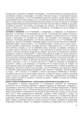 33
Principais tipos, características, vantagens e desvantagens. 7.3.3 Principais técnicas de seleção de pessoas:
características, vantagens e desvantagens. 7.4. Análise e descrição de cargos. 7.5 Capacitação de pessoas.
7.6 Gestão de desempenho. 7.7 Lei nº 8.112/1990 (do provimento, vacância, remoção, direitos, deveres e
responsabilidades dos servidores públicos civis). 7.8 Tendências em gestão de pessoas no setor público. 8
Ética no serviço público. 8.1 Comportamento profissional; atitudes no serviço. 8.2 Decreto nº 1.171/1994
(Código de Ética Profissional do Servidor Público Civil do Poder Executivo Federal). 9 Modelo de gespublica.
10 Gestão de processos. 10.1 Conceitos da abordagem por processos. 10.2 Técnicas de mapeamento,
análise e melhoria de processos. 11 Gestão por competências. 12 Qualidade de vida no trabalho. 13
Avaliação de desempenho.
LICITAÇÕES E CONTRATOS: 1 Lei nº 8.666/1993. 1.1 Modalidades. 1.2 Habilitação. 1.3 Procedimento e
julgamento. 1.4. Contratos. 1.4.1 Formalização dos contratos. 1.4.2 Alteração dos contratos: acréscimo e
decréscimo; limites; alteração de prazos; prorrogação; reequilíbrio econômico-financeiro do contrato;
reajuste e repactuação; 1.4.3 Execução dos contratos. 1.4.4 Fiscalização. 1.4.5 Inexecução e rescisão
contratual. 1.4.6 Sanções administrativas. 1.4.7 Recursos administrativos. 1.5 Lei nº 10.520/2002 e seus
regulamentos: Decreto nº 3.555/2000 – modalidade pregão na forma presencial e Decreto nº 5.450/2005 –
Modalidade pregão na forma eletrônica – 1.5.1. Modalidade pregão – conceito; bens e serviços comuns -
Conceito; princípios; credenciamento no pregão presencial; credenciamento para o uso do sistema na
forma eletrônica; vedações ao uso da modalidade pregão; atribuições do pregoeiro; atribuições da
autoridade superior; elementos que compõem a fase preparatória da licitação; termo de referência,
conceito e elementos necessários; designação do pregoeiro; fase externa do procedimento; publicação;
impugnação e pedido de esclarecimento; o edital; sessão pública do pregão nas formas presencial e
eletrônica; etapa de lances; aceitação das propostas; fase de habilitação; recurso na modalidade pregão nas
formas presencial e eletrônica; penalidades; instrução do processo licitatório – documentos necessários. 1.6
Instrução Normativa nº 3/2011, do Ministério do Planejamento, Orçamento e Gestão. Contratação de
Serviços continuados ou não. 1.7 Instrução Normativa nº 2/2008, do Ministério do Planejamento,
Orçamento e Gestão e suas atualizações. 1.8 Enunciado 331 do Tribunal Superior do Trabalho. 1.9
Contratação de soluções de tecnologia da informação - Instrução Normativa nº 4/2010, do Ministério do
Planejamento, Orçamento e Gestão e suas atualizações. 2 Lei nº 12.462/2011 e seu regulamento: Decreto
nº 7.581/2011 – Regime Diferenciado de Contratação – RDC. 3 Decreto nº 7.892/2013 – Sistema de Registro
de Preços – SRP. 4 Decreto nº 6.170/2007 e Portaria Interministerial MP/MF/CGU nº 507/2011–
Transferências de recursos da União mediante convênios e contratos de repasses: convênio, contrato de
repasse e termo de cooperação – conceitos; normas de celebração, acompanhamento e prestação de
contas; sistema de gestão de convênios e contratos de repasse – SICONV e do portal dos convênios;
padronização dos objetos.
CARGO 2: ANALISTA ADMINISTRATIVO – ESPECIALIDADE: ARQUITETURA DE SOLUÇÕES DE TIC
1 Computadores e Sistemas Computacionais. 1.1 Computadores: Arquitetura de computadores;
componentes de um computador (hardware e software); linguagens de programação; compiladores e
interpretadores; sistemas de numeração e representação de dados; aritmética computacional. 1.2 Sistemas
Operacionais: Windows e Linux. 1.3 Sistemas Operacionais para dispositivos móveis: Android e IOS. 1.4
Redes de Computadores: fundamentos de comunicação de dados; meios físicos; serviços de comunicação;
redes locais e redes geograficamente distribuídas; arquitetura TCP/IP; protocolos e serviços. 1.5
Processamento: distribuído, paralelo e em nuvem. 2 Sistemas Transacionais. 2.1 Fundamentos: lógica de
programação; Operadores e expressões, Estruturas de controle, seleção, repetição e desvio. Estruturas de
dados; métodos de ordenação, pesquisa e hashing, estrutura de arquivos; paradigmas de programação;
programação orientada a objetos. 2.2 Linguagens e ambientes de programação: Java, Javascript, PHP,
 