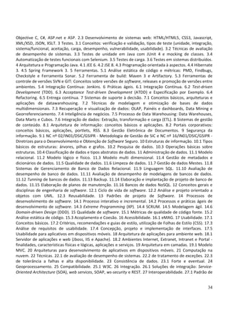 34
Objective C, C#, ASP.net e ASP. 2.3 Desenvolvimento de sistemas web: HTML/HTML5, CSS3, Javascript,
XML/XSD, JSON, XSLT. 3 Testes. 3.1 Conceitos: verificação e validação, tipos de teste (unidade, integração,
sistema/funcional, aceitação, carga, desempenho, vulnerabilidade, usabilidade). 3.2 Técnicas de avaliação
de desempenho de sistemas. 3.3 Testes de unidade em Java com JUnit 4 e mocking de classes. 3.4
Automatização de testes funcionais com Selenium. 3.5 Testes de carga. 3.6 Testes em sistemas distribuídos.
4 Arquitetura e Programação Java. 4.1 JEE 6. 4.2 JSE 8. 4.3 Programação orientada à aspectos. 4.4 Hibernate
3. 4.5 Spring Framework 3. 5 Ferramentas. 5.1 Análise estática de código e métricas: PMD, Findbugs,
Checkstyle e Ferramenta Sonar. 5.2 Ferramenta de build: Maven 3 e Artifactory. 5.3 Ferramentas de
controle de versões SVN e GIT: Conceitos sobre versões de software, releases e promoção de versões entre
ambientes. 5.4 Integração Contínua: Jenkins. 6 Práticas ágeis. 6.1 Integração Contínua. 6.2 Test-driven
Development (TDD). 6.3 Acceptance Test-driven Development (ATDD) e Especificação por Exemplo. 6.4
Refactoring. 6.5 Entrega contínua. 7 Sistemas de suporte à decisão. 7.1 Conceitos básicos, arquiteturas e
aplicações de datawarehousing. 7.2 Técnicas de modelagem e otimização de bases de dados
multidimensionais. 7.3 Recuperação e visualização de dados: OLAP, Painéis e dashboards, Data Mining e
Georreferenciamento. 7.4 Inteligência de negócios. 7.5 Processo de Data Warehousing: Data Warehouses,
Data Marts e Cubos. 7.6 Integração de dados: Extração, transformação e carga (ETL). 8 Sistemas de gestão
de conteúdo. 8.1 Arquitetura de informação: conceitos básicos e aplicações. 8.2 Portais corporativos:
conceitos básicos, aplicações, portlets, RSS. 8.3 Gestão Eletrônica de Documentos. 9 Segurança da
informação. 9.1 NC nº 02/IN01/DSIC/GSIPR - Metodologia de Gestão de SIC e NC nº 16/IN01/DSIC/GSIPR -
Diretrizes para o Desenvolvimento e Obtenção de Software Seguro. 10 Estruturas de informação. 10.1 Tipos
básicos de estruturas: árvores, pilhas e grafos. 10.2 Pesquisa de dados. 10.3 Operações básicas sobre
estruturas. 10.4 Classificação de dados e tipos abstratos de dados. 11 Administração de dados. 11.1 Modelo
relacional. 11.2 Modelo lógico e físico. 11.3 Modelo multi dimensional. 11.4 Gestão de metadados e
dicionários de dados. 11.5 Qualidade de dados. 11.6 Limpeza de dados. 11.7 Gestão de dados Mestes. 11.8
Sistemas de Gerenciamento de Banco de Dados Relacional. 11.9 Linguagem SQL. 11.10 Avaliação de
desempenho de banco de dados. 11.11 Avaliação de desempenho de modelagens de bancos de dados.
11.12 Tunning de bancos de dados. 11.13 Backup. 11.14 Elaboração e implantação de projeto de banco de
dados. 11.15 Elaboração de planos de manutenção. 11.16 Bancos de dados NoSQL. 12 Conceitos gerais e
disciplinas de engenharia de software. 12.1 Ciclo de vida de software. 12.2 Análise e projeto orientado a
objetos com UML. 12.3 Reusabilidade. 13 Padrões de projeto de Software. 14 Processos de
desenvolvimento de software. 14.1 Processo interativo e incremental. 14.2 Processos e práticas ágeis de
desenvolvimento de software. 14.3 Extreme Programming (XP). 14.4 SCRUM. 14.5 Modelagem ágil. 14.6
Domain-driven Design (DDD). 15 Qualidade de software. 15.1 Métricas de qualidade de código fonte. 15.2
Análise estática de código. 15.3 Acoplamento e Coesão. 16 Acessibilidade. 16.1 eMAG. 17 Usabilidade. 17.1
Conceitos básicos. 17.2 Critérios, recomendações e guias de estilo, utilização de Folhas de Estilo (CSS). 17.3
Análise de requisitos de usabilidade. 17.4 Concepção, projeto e implementação de interfaces. 17.5
Usabilidade para aplicativos em dispositivos móveis. 18 Arquitetura de aplicações para ambiente web. 18.1
Servidor de aplicações e web (Jboss, IIS e Apache). 18.2 Ambientes Internet, Extranet, Intranet e Portal -
finalidades, características físicas e lógicas, aplicações e serviços. 19 Arquitetura em camadas. 19.1 Modelo
MVC. 20 Arquiteturas para desenvolvimento de aplicativos em dispositivos móveis. 21 Computação na
nuvem. 22 Técnicas. 22.1 de avaliação de desempenho de sistemas. 22.2 de tratamento de exceções. 22.3
de tolerância a falhas e alta disponibilidade. 23 Consistência de dados. 23.1 Forte e eventual. 24
Geoprocessamento. 25 Compatibilidade. 25.1 W3C. 26 Integração. 26.1 Soluções de integração: Service-
Oriented Architecture (SOA), web services, SOAP, ws-security e REST. 27 Interoperabilidade. 27.1 Padrão de
 