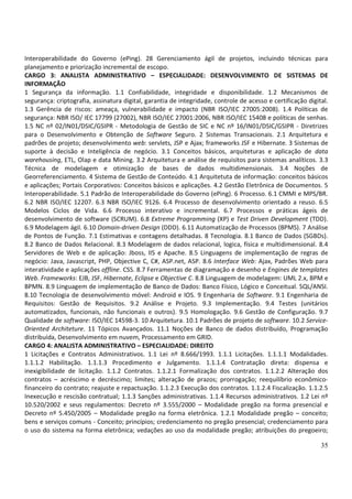 35
Interoperabilidade do Governo (ePing). 28 Gerenciamento ágil de projetos, incluindo técnicas para
planejamento e priorização incremental de escopo.
CARGO 3: ANALISTA ADMINISTRATIVO – ESPECIALIDADE: DESENVOLVIMENTO DE SISTEMAS DE
INFORMAÇÃO
1 Segurança da informação. 1.1 Confiabilidade, integridade e disponibilidade. 1.2 Mecanismos de
segurança: criptografia, assinatura digital, garantia de integridade, controle de acesso e certificação digital.
1.3 Gerência de riscos: ameaça, vulnerabilidade e impacto (NBR ISO/IEC 27005:2008). 1.4 Políticas de
segurança: NBR ISO/ IEC 17799 (27002), NBR ISO/IEC 27001:2006, NBR ISO/IEC 15408 e políticas de senhas.
1.5 NC nº 02/IN01/DSIC/GSIPR - Metodologia de Gestão de SIC e NC nº 16/IN01/DSIC/GSIPR - Diretrizes
para o Desenvolvimento e Obtenção de Software Seguro. 2 Sistemas Transacionais. 2.1 Arquitetura e
padrões de projeto; desenvolvimento web: servlets, JSP e Ajax; frameworks JSF e Hibernate. 3 Sistemas de
suporte à decisão e Inteligência de negócio. 3.1 Conceitos básicos, arquiteturas e aplicação de data
warehousing, ETL, Olap e data Mining. 3.2 Arquitetura e análise de requisitos para sistemas analíticos. 3.3
Técnica de modelagem e otimização de bases de dados multidimensionais. 3.4 Noções de
Georreferenciamento. 4 Sistema de Gestão de Conteúdo. 4.1 Arquitetuta de informação: conceitos básicos
e aplicações; Portais Corporativos: Conceitos básicos e aplicações. 4.2 Gestão Eletrônica de Documentos. 5
Interoperabilidade. 5.1 Padrão de Interoperabilidade do Governo (ePing). 6 Processo. 6.1 CMMI e MPS/BR.
6.2 NBR ISO/IEC 12207. 6.3 NBR ISO/IEC 9126. 6.4 Processo de desenvolvimento orientado a reuso. 6.5
Modelos Ciclos de Vida. 6.6 Processo interativo e incremental. 6.7 Processos e práticas ágeis de
desenvolvimento de software (SCRUM). 6.8 Extreme Programming (XP) e Test Driven Development (TDD).
6.9 Modelagem ágil. 6.10 Domain-driven Design (DDD). 6.11 Automatização de Processos (BPMS). 7 Análise
de Pontos de Função. 7.1 Estimativas e contagens detalhadas. 8 Tecnologia. 8.1 Banco de Dados (SGBDs).
8.2 Banco de Dados Relacional. 8.3 Modelagem de dados relacional, logica, física e multidimensional. 8.4
Servidores de Web e de aplicação: Jboss, IIS e Apache. 8.5 Linguagens de implementação de regras de
negócio: Java, Javascript, PHP, Objective C, C#, ASP.net, ASP. 8.6 Interface Web: Ajax, Padrões Web para
interatividade e aplicações offline. CSS. 8.7 Ferramentas de diagramação e desenho e Engines de templates
Web. Frameworks: EJB, JSF, Hibernate, Eclipse e Objective C. 8.8 Linguagem de modelagem: UML 2.x, BPM e
BPMN. 8.9 Linguagem de implementação de Banco de Dados: Banco Físico, Lógico e Conceitual. SQL/ANSI.
8.10 Tecnologia de desenvolvimento móvel: Android e IOS. 9 Engenharia de Software. 9.1 Engenharia de
Requisitos: Gestão de Requisitos. 9.2 Análise e Projeto. 9.3 Implementação. 9.4 Testes (unitários
automatizados, funcionais, não funcionais e outros). 9.5 Homologação. 9.6 Gestão de Configuração. 9.7
Qualidade de software: ISO/IEC 14598-3. 10 Arquitetura. 10.1 Padrões de projeto de software. 10.2 Service-
Oriented Architeture. 11 Tópicos Avançados. 11.1 Noções de Banco de dados distribuído, Programação
distribuída, Desenvolvimento em nuvem, Processamento em GRID.
CARGO 4: ANALISTA ADMINISTRATIVO – ESPECIALIDADE: DIREITO
1 Licitações e Contratos Administrativos. 1.1 Lei nº 8.666/1993. 1.1.1 Licitações. 1.1.1.1 Modalidades.
1.1.1.2 Habilitação. 1.1.1.3 Procedimento e Julgamento. 1.1.1.4 Contratação direta: dispensa e
inexigibilidade de licitação. 1.1.2 Contratos. 1.1.2.1 Formalização dos contratos. 1.1.2.2 Alteração dos
contratos – acréscimo e decréscimo; limites; alteração de prazos; prorrogação; reequilíbrio econômico-
financeiro do contrato; reajuste e repactuação. 1.1.2.3 Execução dos contratos. 1.1.2.4 Fiscalização. 1.1.2.5
Inexecução e rescisão contratual; 1.1.3 Sanções administrativas. 1.1.4 Recursos administrativos. 1.2 Lei nº
10.520/2002 e seus regulamentos: Decreto nº 3.555/2000 – Modalidade pregão na forma presencial e
Decreto nº 5.450/2005 – Modalidade pregão na forma eletrônica. 1.2.1 Modalidade pregão – conceito;
bens e serviços comuns - Conceito; princípios; credenciamento no pregão presencial; credenciamento para
o uso do sistema na forma eletrônica; vedações ao uso da modalidade pregão; atribuições do pregoeiro;
 