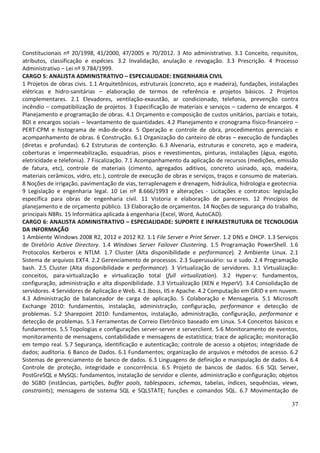 37
Constitucionais nº 20/1998, 41/2000, 47/2005 e 70/2012. 3 Ato administrativo. 3.1 Conceito, requisitos,
atributos, classificação e espécies. 3.2 Invalidação, anulação e revogação. 3.3 Prescrição. 4 Processo
Administrativo – Lei nº 9.784/1999.
CARGO 5: ANALISTA ADMINISTRATIVO – ESPECIALIDADE: ENGENHARIA CIVIL
1 Projetos de obras civis. 1.1 Arquitetônicos, estruturais (concreto, aço e madeira), fundações, instalações
elétricas e hidro-sanitárias – elaboração de termos de referência e projetos básicos. 2 Projetos
complementares. 2.1 Elevadores, ventilação-exaustão, ar condicionado, telefonia, prevenção contra
incêndio – compatibilização de projetos. 3 Especificação de materiais e serviços – caderno de encargos. 4
Planejamento e programação de obras. 4.1 Orçamento e composição de custos unitários, parciais e totais,
BDI e encargos sociais – levantamento de quantidades. 4.2 Planejamento e cronograma físico-financeiro –
PERT-CPM e histograma de mão-de-obra. 5 Operação e controle de obra, procedimentos gerenciais e
acompanhamento de obras. 6 Construção. 6.1 Organização do canteiro de obras – execução de fundações
(diretas e profundas). 6.2 Estruturas de contenção. 6.3 Alvenaria, estruturas e concreto, aço e madeira,
coberturas e impermeabilização, esquadrias, pisos e revestimentos, pinturas, instalações (água, esgoto,
eletricidade e telefonia). 7 Fiscalização. 7.1 Acompanhamento da aplicação de recursos (medições, emissão
de fatura, etc), controle de materiais (cimento, agregados aditivos, concreto usinado, aço, madeira,
materiais cerâmicos, vidro, etc.), controle de execução de obras e serviços, traços e consumo de materiais.
8 Noções de irrigação, pavimentação de vias, terraplenagem e drenagem, hidráulica, hidrologia e geotecnia.
9 Legislação e engenharia legal. 10 Lei nº 8.666/1993 e alterações - Licitações e contratos: legislação
específica para obras de engenharia civil. 11 Vistoria e elaboração de pareceres. 12 Princípios de
planejamento e de orçamento público. 13 Elaboração de orçamentos. 14 Noções de segurança do trabalho,
principais NBRs. 15 Informática aplicada à engenharia (Excel, Word, AutoCAD).
CARGO 6: ANALISTA ADMINISTRATIVO – ESPECIALIDADE: SUPORTE E INFRAESTRUTURA DE TECNOLOGIA
DA INFORMAÇÃO
1 Ambiente Windows 2008 R2, 2012 e 2012 R2. 1.1 File Server e Print Server. 1.2 DNS e DHCP. 1.3 Serviços
de Diretório Active Directory. 1.4 Windows Server Failover Clustering. 1.5 Programação PowerShell. 1.6
Protocolos Kerberos e NTLM. 1.7 Cluster (Alta disponibilidade e performance). 2 Ambiente Linux. 2.1
Sistema de arquivos EXT4. 2.2 Gerenciamento de processos. 2.3 Superusuário: su e sudo. 2.4 Programação
bash. 2.5 Cluster (Alta disponibilidade e performance). 3 Virtualização de servidores. 3.1 Virtualização:
conceitos, para-virtualização e virtualização total (full virtualization). 3.2 Hyper-v: fundamentos,
configuração, administração e alta disponibilidade. 3.3 Virtualização (XEN e HyperV). 3.4 Consolidação de
servidores. 4 Servidores de Aplicação e Web. 4.1 Jboss, IIS e Apache. 4.2 Computação em GRID e em nuvem.
4.3 Administração de balanceador de carga de aplicação. 5 Colaboração e Mensageria. 5.1 Microsoft
Exchange 2010: fundamentos, instalação, administração, configuração, performance e detecção de
problemas. 5.2 Sharepoint 2010: fundamentos, instalação, administração, configuração, performance e
detecção de problemas. 5.3 Ferramentas de Correio Eletrônico baseado em Linux. 5.4 Conceitos básicos e
fundamentos. 5.5 Topologias e configurações server-server e serverclient. 5.6 Monitoramento de eventos,
monitoramento de mensagens, contabilidade e mensagens de estatística; trace de aplicação; monitoração
em tempo real. 5.7 Segurança, identificação e autenticação; controle de acesso a objetos; integridade de
dados; auditoria. 6 Banco de Dados. 6.1 Fundamentos; organização de arquivos e métodos de acesso. 6.2
Sistemas de gerenciamento de banco de dados. 6.3 Linguagens de definição e manipulação de dados. 6.4
Controle de proteção, integridade e concorrência. 6.5 Projeto de bancos de dados. 6.6 SQL Server,
PostGreSQL e MySQL: fundamentos, instalação de servidor e cliente, administração e configuração; objetos
do SGBD (instâncias, partições, buffer pools, tablespaces, schemas, tabelas, índices, sequências, views,
constraints); mensagens de sistema SQL e SQLSTATE; funções e comandos SQL. 6.7 Movimentação de
 