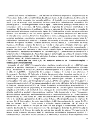 39
1 Comunicação pública e transparência. 1.1 Lei de Acesso à Informação: organização e disponibilização de
informações e dados. 1.2 Governo Eletrônico. 1.2.1 Dados abertos. 1.2.2 Acessibilidade. 1.2.3 Conceito de
portal e sua relação estratégica com os órgãos públicos. 1.3 A relação entre tecnologia e comunicação
social: o uso da tecnologia como instrumento de democratização do conhecimento e transparência dos
poderes públicos. 1.4 Informação online e exclusão digital. 2 Planejamento, estratégia, mídia e pesquisa de
comunicação com a sociedade. 2.1 Planos, projetos e programas de campanhas informativas e de
Eeducativas. 2.2 Planejamento de publicações internas e externas. 2.3 Planejamento e execução de
projetos comunicacionais que envolvam mídias digitais. 2.4 Opinião pública: pesquisa, estudo e análise em
busca de canais de interação com cada público específico. 2.5 Interatividade na comunicação. Mecanismos
de interação com a sociedade. Plataformas de colaboração online. 2.6 Pesquisas de opinião e de mercado:
pesquisas qualitativa e quantitativa, amostragem, público alvo, survey, entrevistas, grupos focais. 2.7
Planejamento e comunicação integrada. 2.8 Noções de marketing e marketing digital. Instrumentos de
controle e avaliação de resultados. 3 Critérios de seleção, redação e edição. 3.1 Especificidades dos meios
impressos, eletrônicos e digitais. 3.2 Domínio de redação e edição para publicações impressas e para
comunicação via internet. 4 Conceitos e técnicas de usabilidade, empacotamento, personalização e
hyperlink na comunicação via Internet. 4.1 Processo de produção digital. 4.2 Restrições do processo digital
para cada mídia. 4.3 Hipermídia e hipertextos. 4.4 Documento digital. 5 Conhecimento das características e
funcionamento de mídias sociais. 5.1 Novas Tecnologias de Comunicação. 5.2 Mídias web e digitais. Mídias
sociais (wikis, blogs, podcasts, etc). 5.3 Características do discurso nos diferentes meios de comunicação.
5.4 Mídias sociais. 5.4.1 Redação para mídias sociais.
CARGO 8: ESPECIALISTA EM REGULAÇÃO DE SERVIÇOS PÚBLICOS DE TELECOMUNICAÇÕES –
ESPECIALIDADE: CONTABILIDADE
1 Legislação. 1.1 Lei nº 6.404/1976, suas alterações e legislação complementar. 1.2 Lei 11.638/2007, suas
alterações e legislação complementar. 1.3 Pronunciamentos do Comitê de Pronunciamentos Contábeis
(CPC). 1.4 Resolução CFC nº 750/1993, atualizada pela Resolução CFC nº 1.282/2010. 1.5 Resolução Anatel
n° 396, de 31/03/2005 – Regulamento de Separação e Alocação de Contas e suas alterações. 2
Demonstrações Contábeis. 2.1 Elaboração e Análise das demonstrações financeiras previstas na Lei nº
6.404/1976, suas alterações e legislação complementar. 2.2 Consolidação das Demonstrações Contábeis e
Demonstrações Separadas. 2.3 Correção integral das demonstrações contábeis. 3 Avaliação. 3.1
Mensuração do valor justo. 3.1.1 Definição do valor justo. 3.1.2 Valor justo: aplicação para ativos, passivos e
instrumentos patrimoniais. 3.1.3 Técnicas para avaliação do valor justo. 3.2 Modelo CAPM. 3.3 Metodologia
de fluxos de caixa descontados (DFC). 3.4 Critérios de avaliação e mensuração de ativo imobilizado. 3.5
Redução ao valor recuperável (impairment). 4 Ativo Imobilizado. 4.1 Contabilização de investimentos em
coligadas e controladas. 4.1.1 Goodwill. 5 Ativos Intangíveis. 5.1 Impairment test: intangíveis com vida útil
definida, indefinida e goodwill. 6 Combinação de negócios, fusão, incorporação e cisão. 7 Concessões:
reconhecimento e mensuração. 8 Contabilidade de Custos. 8.1 Custeio por absorção. 8.2 Custeio Direto (ou
custeio variável). 8.3 Custo-Padrão. 8.4 Custeio baseados em atividades. 8.4.1 Representação da cadeia de
valor e dos objetivos organizacionais. 8.4.2 Conceitos de Custo. 8.4.2.1 Especificidades das empresas de
serviços. 8.4.2.2 Direcionadores de custos das atividades. 8.4.2.3 Comportamento dos custos. 8.4.2.3.1
Fixos ou variáveis. 8.4.2.3.2 Custos comuns a múltiplos produtos/atividades. 8.4.2.3.3 Preços de
transferência. 8.4.3 Método de alocação de custos em dois estágios. 9 Contabilidade Gerencial. 9.1
Métodos de alocação dos recursos organizacionais. 9.1.1 Estimação de demanda. 9.1.2 Determinação do
custo de capital. 9.1.3 Critérios de escolha de projetos: taxa contábil de retorno, VPL, taxa interna de
retorno e valor econômico adicionado (EVA). 9.1.4 Análise de sensibilidade e do ponto de equilíbrio. 9.2
Estudo da Relação Custo versus Volume versus Lucro. 9.3 Mensuração e avaliação do desempenho da firma
 
