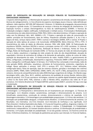 41
CARGO 10: ESPECIALISTA EM REGULAÇÃO DE SERVIÇOS PÚBLICOS DE TELECOMUNICAÇÕES –
ESPECIALIDADE: ENGENHARIA
1 Espectro eletromagnético. 1.1 Monitoração do espectro: características de emissão, emissão indesejável e
técnicas de radiogoniometria. 1.2 Uso eficiente do espectro; tecnologias atuais e futuras: rádio definido por
software, rádio cognitivo, IMT-200, IMT-Advanced. 2 Antenas. 2.1 Modelos de propagação, desvanecimento
em pequena e grande escala. 2.2 Coexistência de serviços e técnicas de mitigação de interferências. 2.3
Exposição humana a campos eletromagnéticos na faixa de radiofrequências (ICNIRP). 3 Técnicas de
modulação analógica e digital, codificação, multiplexação e múltiplo acesso. 4 Comutação e Multiplexação.
5 Características de redes determinísticas (TDM, PDH e SDH) e não determinísticas. 6 Projeto e operação de
redes sem fio (Wireless): WLL, WiFi, WiMAX e LTE. 7 Projeto e operação de redes de comunicação via
satélite: princípios de funcionamento, tipos de órbitas, frequências utilizadas (bandas C, X, Ku e Ka) e
largura de faixa, serviços típicos (VSAT, TVRO e outros) e tecnologias (DAMA, SCPC e outras). 8 Projeto e
operação de redes ópticas de acesso e de transmissão: GPON/GEPON, Metro Ethernet, FTTH e FTTC. 9
Características de redes de dados de diferentes alcances: PAN, LAN, MAN, WAN. 10 Padronização de
arquitetura ISO/OSI, interfaces (IEC/EIA e outras) e principais normas UIT e IEEE correlatas. 11 Internet:
Arquitetura, Protocolos, Sistemas Autônomos, Atribuição de Nomes e Endereços, Pontos de Troca de
Tráfego, Redes de Distribuição de Conteúdo (CDN). 12 Técnicas de projeto de redes de telecomunicações
de voz e dados; arquitetura e topologia de rede; projeto de redes de alta disponibilidade; alocação de
capacidade e técnicas de estimativa de tráfego e de demanda de aplicações; análise de custos de redes;
avaliação de desempenho de redes. 13 Gerenciamento de redes: modelo FCAPS e o gerenciamento de
falhas, configuração, contabilização, desempenho e segurança. Protocolos SNMP e CMIP. 14 Segurança de
redes, criptografia e certificação digital. 15 Serviços. 15.1 Telefonia fixa: comutação e transmissão; redes de
nova geração (NGN); definições, arquitetura, princípios de funcionamento, protocolos, engenharia de
tráfego. Novas aplicações e serviços: VoIP, IPTV e serviços OTT. 15.2 Telefonia móvel: definições,
configuração básica, faixas de operação, tipos de sistemas celulares, gerações e tecnologias dos sistemas
celulares (AMPS, TDMA, GSM e GPRS/EDGE, CDMA, UMTS, LTE, VoLTE e IMS), planejamento de sistemas
celulares, técnicas de compartilhamento de redes (RAN Sharing) e engenharia de tráfego. 15.3 Banda Larga:
tecnologias (xDSL, cabo, fibra, Wi-Fi, satélite), parâmetros de qualidade de serviço (banda, latência jitter,
perda de pacotes). 15.4 TV por assinatura: tecnologias, sistemas via satélite digital broadcast system (DBS)
e direct to the home (DTH, TVR), sistemas a cabo e híbridos (HFC), arquitetura das redes de TV por
assinatura. 15.5 Sistema Brasileiro de TV Digital (SBTVD): padronização (ISDB-T, variantes full-seg e one-seg)
e implantação.
CARGO 11: ESPECIALISTA EM REGULAÇÃO DE SERVIÇOS PÚBLICOS DE TELECOMUNICAÇÕES –
ESPECIALIDADE: MÉTODOS QUANTITATIVOS
1 Amostragem. 1.1 Planejamento e delineamento de um levantamento por amostragem. 1.2 Técnicas de
amostragem. 1.2.1 Aleatória simples: características, estimação e dimensionamento da amostra. 1.2.2
Estratificada: características, construção de estratos, dimensionamento e critérios de repartição. 1.2.3
Amostragem sistemática. 1.2.4 Amostragem com probabilidades proporcionais. 1.2.5 Erros não-amostrais. 1.3
Estimação com probabilidades desiguais. 1.4 Experimento Aleatório. 1.5 Dimensionamento de amostras. 1.6
Resultados. 1.6.1 Estimativa. 1.6.2 Erro Amostral. 1.6.3 Intervalos de Confiança e seu significado. 1.6.4
Plano Amostral. 2 Análise Exploratória dos Dados. 2.1 Curvas de frequência, gráficos, diagramas e tabelas. 2.2
Medidas descritivas de posição e de dispersão absoluta e relativa. 3 Probabilidade. 3.1 Probabilidade
condicional e independência. 3.2 Variável aleatória discreta e contínua. 3.3 Distribuições de probabilidade e
momentos. 3.4 Funções densidade de probabilidade. 3.5 Lei dos grandes números. 3.6 Teorema central do
limite. 4 Inferência Estatística. 4.1 Estimação de parâmetros por ponto e por intervalo. 4.2 Teste de hipótese.
 