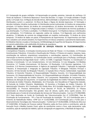 42
4.3 Comparação de grupos múltiplos. 4.4 Aproximação em grandes amostras. Intervalo de confiança. 4.5
Testes de hipóteses. 5 Inferência Bayesiana e Teoria das Decisões. 5.1 Jogos. 5.2 Função utilidade e função
perda. 5.3 Função risco. 5.4 Regras de decisão ótimas. Admissibilidade e complemento. Critério minimax. 5.5
Distribuições a priori e a posteriori. 5.6 Risco de Bayes e Regras de decisão bayesianas. 5.7 Estimação e
decisões múltiplas. 6 Análise multivariada. 6.1 Distribuição normal multivariada. 6.2 Análise de componentes
principais. 6.3 Análise fatorial. 6.4 Análise de correspondência. 6.5 Análise discriminante. 6.6 Análise de
conglomerados. 7 Econometria. 7.1 Regressão simples e múltipla. 7.1.1 Estimadores de mínimos quadrados e
suas distribuições. 7.1.2 Testes e predições. 7.1.3 Modelo linear geral. 7.1.4 Hipóteses básicas e distribuições
dos estimadores. 7.1.5 Problemas em regressão: análise de resíduos. 7.1.6 Regressão com coeficientes
aleatórios. 7.2 Métodos de controle de endogeneidade em modelos multivariados. 7.3 Análise de séries
temporais. 7.4 Análise de dados em painel. 8 Planejamento de Experimentos. 8.1 Experimentos com fator
fixo e aleatório com amostra aleatória. 8.2 Experimentos em blocos completos e parcialmente balanceados.
8.3 Modelos fatoriais cruzados e hierárquicos. 8.4 Metodologia de Superfície de Resposta. 8.5 Experimentos
em parcela subdividida e sub-subdividida. 8.6Análise de covariância.
CARGO 12: ESPECIALISTA EM REGULAÇÃO DE SERVIÇOS PÚBLICOS DE TELECOMUNICAÇÕES –
ESPECIALIDADE: DIREITO
1 Competência Tributária. 2 Limitações Constitucionais do Poder de Tributar. 2.1 Imunidades. 2.2 Princípios
Constitucionais Tributários. 3 Conceito e Classificação dos Tributos. 4 Tributos em espécie: impostos, taxas,
contribuições de melhoria, empréstimos compulsórios e contribuições especiais. 4.1 Contribuições de
intervenção no domínio econômico. 4.2 Contribuições Sociais: contribuição para o Pis/Pasep; contribuição
para o Financiamento da Seguridade Social – Cofins. 4.3 ICMS. 5 Legislação Tributária. 5.1 Constituição 5.2
Emendas à Constituição. 5.3 Leis Complementares. 5.4 Leis Ordinárias. 5.5 Leis Delegadas. 5.6 Medidas
Provisórias. 5.7 Tratados Internacionais. 5.8 Decretos. 5.9 Resoluções. 5.10 Decretos Legislativos. 5.11
Convênios. 5.12 Normas Complementares. 6 Vigência da Legislação Tributária. 7 Aplicação da Legislação
Tributária. 8 Interpretação e Integração da Legislação Tributária. 9 Obrigação Tributária Principal e
Acessória. 10 Fato Gerador da Obrigação Tributária. 11 Sujeição Ativa e Passiva. Solidariedade. Capacidade
Tributária. 12 Domicílio Tributário. 13 Responsabilidade Tributária. Conceito. 13.1 Responsabilidade dos
Sucessores. 13.2 Responsabilidade de Terceiros. 13.3 Responsabilidade por Infrações. 14 Crédito Tributário.
Conceito. 14.1 Constituição do Crédito Tributário. 14.2 Lançamento. Modalidades de Lançamento. 14.3
Hipóteses de alteração do lançamento. 15 Suspensão da Exigibilidade do Crédito Tributário. Modalidades.
16 Extinção do Crédito Tributário. Modalidades. 16.1 Prescrição. 16.2 Decadência.17 Pagamento Indevido.
18 Exclusão do Crédito Tributário. Modalidades. 19 Garantias e Privilégios do Crédito Tributário. 20
Administração Tributária. 20.1 Fiscalização. 20.2 Dívida Ativa. 20.3 Certidões Negativas. 20.4 Cadin (Lei nº
10.522/2002). 21. Processo Administrativo Fiscal (Decreto nº 70.235, de 6/03/1972). 22 Tributos
relacionados às telecomunicações: fato gerador; base de cálculo; sujeito ativo; sujeito passivo. 22.1
Contribuição para o Fundo de Universalização dos Serviços de Telecomunicações - Fust (Lei nº 9.998/2000).
22.2 Taxas destinadas ao Fundo de Fiscalização das Telecomunicações (Lei nº 5.070/1966): Taxa de
Fiscalização de Funcionamento - TFF e Taxa de Fiscalização de Instalação - TFI. 22.3 Contribuição para o
Fomento da Radiodifusão Pública –CFRP (Lei nº 11.652/2008). 22.4 Contribuição para o Fundo para o
Desenvolvimento Tecnológico das Telecomunicações – Funttel (Lei nº 10.052/2000). 23 Multa de ofício (Lei
nº 9.420/1996). 24 Noções de Processo Judicial Tributário; ações do Fisco contra o contribuinte: ação de
Execução Fiscal e Medida Cautelar Fiscal; ações do contribuinte contra o Fisco: ação declaratória, ação
anulatória, ação de repetição de indébito, ação de consignação em pagamento, e Mandado de Segurança.
 
