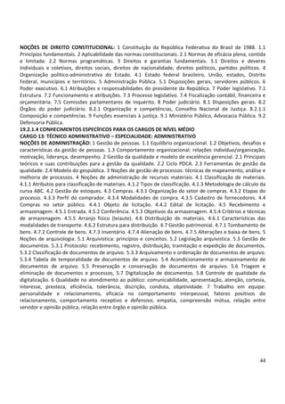 44
NOÇÕES DE DIREITO CONSTITUCIONAL: 1 Constituição da República Federativa do Brasil de 1988. 1.1
Princípios fundamentais. 2 Aplicabilidade das normas constitucionais. 2.1 Normas de eficácia plena, contida
e limitada. 2.2 Normas programáticas. 3 Direitos e garantias fundamentais. 3.1 Direitos e deveres
individuais e coletivos, direitos sociais, direitos de nacionalidade, direitos políticos, partidos políticos. 4
Organização político-administrativa do Estado. 4.1 Estado federal brasileiro, União, estados, Distrito
Federal, municípios e territórios. 5 Administração Pública. 5.1 Disposições gerais, servidores públicos. 6
Poder executivo. 6.1 Atribuições e responsabilidades do presidente da República. 7 Poder legislativo. 7.1
Estrutura. 7.2 Funcionamento e atribuições. 7.3 Processo legislativo. 7.4 Fiscalização contábil, financeira e
orçamentária. 7.5 Comissões parlamentares de inquérito. 8 Poder judiciário. 8.1 Disposições gerais. 8.2
Órgãos do poder judiciário. 8.2.1 Organização e competências, Conselho Nacional de Justiça. 8.2.1.1
Composição e competências. 9 Funções essenciais à justiça. 9.1 Ministério Público, Advocacia Pública. 9.2
Defensoria Pública.
19.2.1.4 CONHECIMENTOS ESPECÍFICOS PARA OS CARGOS DE NÍVEL MÉDIO
CARGO 13: TÉCNICO ADMINISTRATIVO – ESPECIALIDADE: ADMINISTRATIVO
NOÇÕES DE ADMINISTRAÇÃO: 1 Gestão de pessoas. 1.1 Equilíbrio organizacional. 1.2 Objetivos, desafios e
características da gestão de pessoas. 1.3 Comportamento organizacional: relações indivíduo/organização,
motivação, liderança, desempenho. 2 Gestão da qualidade e modelo de excelência gerencial. 2.1 Principais
teóricos e suas contribuições para a gestão da qualidade. 2.2 Ciclo PDCA. 2.3 Ferramentas de gestão da
qualidade. 2.4 Modelo do gespública. 3 Noções de gestão de processos: técnicas de mapeamento, análise e
melhoria de processos. 4 Noções de administração de recursos materiais. 4.1 Classificação de materiais.
4.1.1 Atributos para classificação de materiais. 4.1.2 Tipos de classificação. 4.1.3 Metodologia de cálculo da
curva ABC. 4.2 Gestão de estoques. 4.3 Compras. 4.3.1 Organização do setor de compras. 4.3.2 Etapas do
processo. 4.3.3 Perfil do comprador. 4.3.4 Modalidades de compra. 4.3.5 Cadastro de fornecedores. 4.4
Compras no setor público. 4.4.1 Objeto de licitação. 4.4.2 Edital de licitação. 4.5 Recebimento e
armazenagem. 4.5.1 Entrada. 4.5.2 Conferência. 4.5.3 Objetivos da armazenagem. 4.5.4 Critérios e técnicas
de armazenagem. 4.5.5 Arranjo físico (leiaute). 4.6 Distribuição de materiais. 4.6.1 Características das
modalidades de transporte. 4.6.2 Estrutura para distribuição. 4.7 Gestão patrimonial. 4.7.1 Tombamento de
bens. 4.7.2 Controle de bens. 4.7.3 Inventário. 4.7.4 Alienação de bens. 4.7.5 Alterações e baixa de bens. 5
Noções de arquivologia. 5.1 Arquivística: princípios e conceitos. 5.2 Legislação arquivística. 5.3 Gestão de
documentos. 5.3.1 Protocolo: recebimento, registro, distribuição, tramitação e expedição de documentos.
5.3.2 Classificação de documentos de arquivo. 5.3.3 Arquivamento e ordenação de documentos de arquivo.
5.3.4 Tabela de temporalidade de documentos de arquivo. 5.4 Acondicionamento e armazenamento de
documentos de arquivo. 5.5 Preservação e conservação de documentos de arquivo. 5.6 Triagem e
eliminação de documentos e processos, 5.7 Digitalização de documentos. 5.8 Controle de qualidade da
digitalização. 6 Qualidade no atendimento ao público: comunicabilidade, apresentação, atenção, cortesia,
interesse, presteza, eficiência, tolerância, discrição, conduta, objetividade. 7 Trabalho em equipe:
personalidade e relacionamento, eficácia no comportamento interpessoal, fatores positivos do
relacionamento, comportamento receptivo e defensivo, empatia, compreensão mútua, relação entre
servidor e opinião pública, relação entre órgão e opinião pública.
 