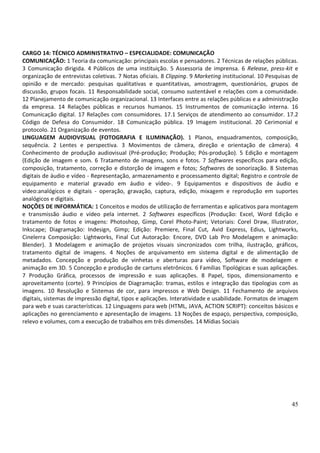 45
CARGO 14: TÉCNICO ADMINISTRATIVO – ESPECIALIDADE: COMUNICAÇÃO
COMUNICAÇÃO: 1 Teoria da comunicação: principais escolas e pensadores. 2 Técnicas de relações públicas.
3 Comunicação dirigida. 4 Públicos de uma instituição. 5 Assessoria de imprensa. 6 Release, press-kit e
organização de entrevistas coletivas. 7 Notas oficiais. 8 Clipping. 9 Marketing institucional. 10 Pesquisas de
opinião e de mercado: pesquisas qualitativas e quantitativas, amostragem, questionários, grupos de
discussão, grupos focais. 11 Responsabilidade social, consumo sustentável e relações com a comunidade.
12 Planejamento de comunicação organizacional. 13 Interfaces entre as relações públicas e a administração
da empresa. 14 Relações públicas e recursos humanos. 15 Instrumentos de comunicação interna. 16
Comunicação digital. 17 Relações com consumidores. 17.1 Serviços de atendimento ao consumidor. 17.2
Código de Defesa do Consumidor. 18 Comunicação pública. 19 Imagem institucional. 20 Cerimonial e
protocolo. 21 Organização de eventos.
LINGUAGEM AUDIOVISUAL (FOTOGRAFIA E ILUMINAÇÃO). 1 Planos, enquadramentos, composição,
sequência. 2 Lentes e perspectiva. 3 Movimentos de câmera, direção e orientação de câmera). 4
Conhecimento de produção audiovisual (Pré-produção; Produção; Pós-produção). 5 Edição e montagem
(Edição de imagem e som. 6 Tratamento de imagens, sons e fotos. 7 Softwares específicos para edição,
composição, tratamento, correção e distorção de imagem e fotos; Softwares de sonorização. 8 Sistemas
digitais de áudio e vídeo - Representação, armazenamento e processamento digital; Registro e controle de
equipamento e material gravado em áudio e vídeo-. 9 Equipamentos e dispositivos de áudio e
vídeo:analógicos e digitais - operação, gravação, captura, edição, mixagem e reprodução em suportes
analógicos e digitais.
NOÇÕES DE INFORMÁTICA: 1 Conceitos e modos de utilização de ferramentas e aplicativos para montagem
e transmissão áudio e vídeo pela internet. 2 Softwares específicos (Produção: Excel, Word Edição e
tratamento de fotos e imagens: Photoshop, Gimp, Corel Photo-Paint; Vetoriais: Corel Draw, Illustrator,
Inkscape; Diagramação: Indesign, Gimp; Edição: Premiere, Final Cut, Avid Express, Edius, Lightworks,
Cinelerra Composição: Lightworks, Final Cut Autoração: Encore, DVD Lab Pro Modelagem e animação:
Blender). 3 Modelagem e animação de projetos visuais sincronizados com trilha, ilustração, gráficos,
tratamento digital de imagens. 4 Noções de arquivamento em sistema digital e de alimentação de
metadados. Concepção e produção de vinhetas e aberturas para vídeo, Software de modelagem e
animação em 3D. 5 Concepção e produção de cartuns eletrônicos. 6 Famílias Tipológicas e suas aplicações.
7 Produção Gráfica, processos de impressão e suas aplicações. 8 Papel, tipos, dimensionamento e
aproveitamento (corte). 9 Princípios de Diagramação: tramas, estilos e integração das tipologias com as
imagens. 10 Resolução e Sistemas de cor, para impressos e Web Design. 11 Fechamento de arquivos
digitais, sistemas de impressão digital, tipos e aplicações. Interatividade e usabilidade. Formatos de imagem
para web e suas características. 12 Linguagens para web (HTML, JAVA, ACTION SCRIPT): conceitos básicos e
aplicações no gerenciamento e apresentação de imagens. 13 Noções de espaço, perspectiva, composição,
relevo e volumes, com a execução de trabalhos em três dimensões. 14 Mídias Sociais
 