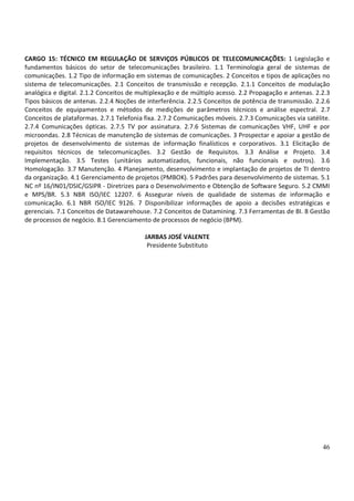 46
CARGO 15: TÉCNICO EM REGULAÇÃO DE SERVIÇOS PÚBLICOS DE TELECOMUNICAÇÕES: 1 Legislação e
fundamentos básicos do setor de telecomunicações brasileiro. 1.1 Terminologia geral de sistemas de
comunicações. 1.2 Tipo de informação em sistemas de comunicações. 2 Conceitos e tipos de aplicações no
sistema de telecomunicações. 2.1 Conceitos de transmissão e recepção. 2.1.1 Conceitos de modulação
analógica e digital. 2.1.2 Conceitos de multiplexação e de múltiplo acesso. 2.2 Propagação e antenas. 2.2.3
Tipos básicos de antenas. 2.2.4 Noções de interferência. 2.2.5 Conceitos de potência de transmissão. 2.2.6
Conceitos de equipamentos e métodos de medições de parâmetros técnicos e análise espectral. 2.7
Conceitos de plataformas. 2.7.1 Telefonia fixa. 2.7.2 Comunicações móveis. 2.7.3 Comunicações via satélite.
2.7.4 Comunicações ópticas. 2.7.5 TV por assinatura. 2.7.6 Sistemas de comunicações VHF, UHF e por
microondas. 2.8 Técnicas de manutenção de sistemas de comunicações. 3 Prospectar e apoiar a gestão de
projetos de desenvolvimento de sistemas de informação finalísticos e corporativos. 3.1 Elicitação de
requisitos técnicos de telecomunicações. 3.2 Gestão de Requisitos. 3.3 Análise e Projeto. 3.4
Implementação. 3.5 Testes (unitários automatizados, funcionais, não funcionais e outros). 3.6
Homologação. 3.7 Manutenção. 4 Planejamento, desenvolvimento e implantação de projetos de TI dentro
da organização. 4.1 Gerenciamento de projetos (PMBOK). 5 Padrões para desenvolvimento de sistemas. 5.1
NC nº 16/IN01/DSIC/GSIPR - Diretrizes para o Desenvolvimento e Obtenção de Software Seguro. 5.2 CMMI
e MPS/BR. 5.3 NBR ISO/IEC 12207. 6 Assegurar níveis de qualidade de sistemas de informação e
comunicação. 6.1 NBR ISO/IEC 9126. 7 Disponibilizar informações de apoio a decisões estratégicas e
gerenciais. 7.1 Conceitos de Datawarehouse. 7.2 Conceitos de Datamining. 7.3 Ferramentas de BI. 8 Gestão
de processos de negócio. 8.1 Gerenciamento de processos de negócio (BPM).
JARBAS JOSÉ VALENTE
Presidente Substituto
 