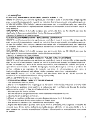 5
2.1.2 NÍVEL MÉDIO
CARGO 13: TÉCNICO ADMINISTRATIVO – ESPECIALIDADE: ADMINISTRATIVO
REQUISITO: certificado, devidamente registrado, de conclusão de curso de ensino médio (antigo segundo
grau) ou curso técnico equivalente, expedido por instituição de ensino reconhecida pelo órgão competente.
DESCRIÇÃO SUMÁRIA DAS ATIVIDADES: exercer atividades de nível intermediário voltadas para o exercício
de atividades administrativas e logísticas relativas ao exercício das competências constitucionais e legais a
cargo da Anatel.
REMUNERAÇÃO INICIAL: R$ 5.418,25, composta pelo Vencimento Básico de R$ 2.961,45, acrescida da
Gratificação de Desempenho de Atividade Técnico-Administrativa (GDATR).
JORNADA DE TRABALHO: 40 horas semanais.
CARGO 14: TÉCNICO ADMINISTRATIVO – ESPECIALIDADE: COMUNICAÇÃO
REQUISITO: certificado, devidamente registrado, de conclusão de curso de ensino médio (antigo segundo
grau) ou curso técnico equivalente, expedido por instituição de ensino reconhecida pelo órgão competente.
DESCRIÇÃO SUMÁRIA DAS ATIVIDADES: exercer atividades de nível intermediário voltadas para o exercício
de atividades administrativas e logísticas relativas ao exercício das competências constitucionais e legais a
cargo da Anatel.
REMUNERAÇÃO INICIAL: R$ 5.418,25, composta pelo Vencimento Básico de R$ 2.961,45, acrescida da
Gratificação de Desempenho de Atividade Técnico-Administrativa (GDATR).
JORNADA DE TRABALHO: 40 horas semanais.
CARGO 15: TÉCNICO EM REGULAÇÃO DE SERVIÇOS PÚBLICOS DE TELECOMUNICAÇÕES
REQUISITO: certificado, devidamente registrado, de conclusão de curso de ensino médio (antigo segundo
grau) ou curso técnico equivalente, expedido por instituição de ensino reconhecida pelo órgão competente.
DESCRIÇÃO SUMÁRIA DAS ATIVIDADES: exercer atividades de nível intermediário voltadas ao suporte e
apoio técnico especializado às atividades de regulação, inspeção, fiscalização e controle da prestação de
serviços públicos e de exploração de mercados nas áreas de telecomunicações, bem como à
implementação de políticas e à realização de estudos e pesquisas respectivos a essas atividades.
REMUNERAÇÃO INICIAL: R$ 5.674,25, composta pelo Vencimento Básico de R$ 2.961,45, acrescida da
Gratificação de Desempenho de Atividade em Regulação (GDAR).
JORNADA DE TRABALHO: 40 horas semanais.
3 DOS REQUISITOS BÁSICOS PARA A INVESTIDURA NO CARGO
3.1 Ser aprovado no concurso público.
3.2 Ter a nacionalidade brasileira ou portuguesa e, no caso de nacionalidade portuguesa, estar amparado
pelo estatuto de igualdade entre brasileiros e portugueses, com reconhecimento do gozo dos direitos
políticos, nos termos do § 1º do artigo 12 da Constituição Federal.
3.3 Estar em gozo dos direitos políticos.
3.4 Estar quite com as obrigações militares, em caso de candidato do sexo masculino.
3.5 Estar quite com as obrigações eleitorais.
3.6 Possuir os requisitos exigidos para o exercício do cargo, conforme item 2 deste edital.
3.7 Ter idade mínima de dezoito anos completos na data da posse.
3.8 Ter aptidão física e mental para o exercício das atribuições do cargo.
3.9 Apresentar declaração de que não exerce outra atividade profissional, inclusive gestão operacional de
empresa, ou de direção político-partidária, excetuados os casos admitidos em lei, apresentando, se for o
caso, prova de que renunciou a mandato que lhe houvera sido outorgado ou o substabeleceu, sem reserva
de poderes.
 