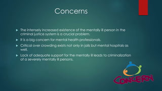Concerns
 The intensely increased existence of the mentally ill person in the
criminal justice system is a crucial problem.
 It is a big concern for mental health professionals.
 Critical over crowding exists not only in jails but mental hospitals as
well.
 Lack of adequate support for the mentally ill leads to criminalization
of a severely mentally ill persons.
 