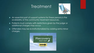 Treatment
 An essential part of support systems for these persons is the
availability of the community treatment resources.
 Patients must comply with restrictions given by the judge or
additional charges may occur.
 Offenders may be re-institutionalized by adding extra minor
charges.
 