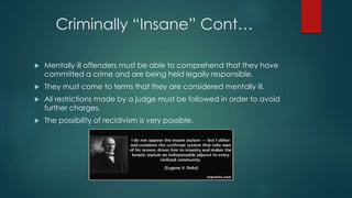 Criminally “Insane” Cont…
 Mentally ill offenders must be able to comprehend that they have
committed a crime and are being held legally responsible.
 They must come to terms that they are considered mentally ill.
 All restrictions made by a judge must be followed in order to avoid
further charges.
 The possibility of recidivism is very possible.
 