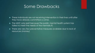 Some Drawbacks
 These individuals are not receiving intervention in their lives until after
they have already committed a crime.
 The MHC only exist because the public mental health system has
failed to meet the needs of the mentally ill.
 There are very few preventative measures available due to lack of
resources (money)
 