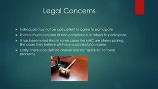 Legal Concerns
 Individuals may not be competent to agree to participate
 There is much concern of non-compliance or refusal to participate.
 It has been noted that in some cases the MHC are cherry picking
the cases they believe will have a successful outcome.
 Lastly, there is no definite answer and no “quick fix” to these
problems
 
