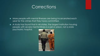 Corrections
 More people with mental illnesses are being incarcerated each
year for the crimes that they have committed.
 A study has found that in 44 states, the largest institution housing
people with severe mental illness is a jail or prison, not a state
psychiatric hospital.
 
