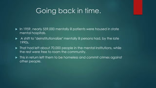 Going back in time.
 In 1959, nearly 559,000 mentally ill patients were housed in state
mental hospitals.
 A shift to "deinstitutionalize" mentally ill persons had, by the late
1990s.
 That had left about 70,000 people in the mental institutions, while
the rest were free to roam the community.
 This in return left them to be homeless and commit crimes against
other people.
 
