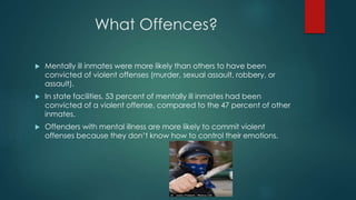 What Offences?
 Mentally ill inmates were more likely than others to have been
convicted of violent offenses (murder, sexual assault, robbery, or
assault).
 In state facilities, 53 percent of mentally ill inmates had been
convicted of a violent offense, compared to the 47 percent of other
inmates.
 Offenders with mental illness are more likely to commit violent
offenses because they don’t know how to control their emotions.
 