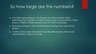 So how large are the numbers?
 In a 2006 Special Report, the Bureau of Justice Statistics (BJS)
estimated that 705,600 mentally ill adults were incarcerated in State
prisons, 78,800 in Federal prisons and 479,900 in local jails.
 Growing numbers in the mental ill have strained the correctional
system.
 In 2012, there were estimated to be 356,268 inmates with severe
mental illness in Prisons and jails.
 