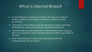 What is Mental Illness?
 A mental illness is a medical condition that disrupts a person's
thinking, feeling, mood, ability to relate to others and daily
functioning.
 Examples of mental illness include depression, anxiety disorders,
schizophrenia, eating disorders and addictive behaviors.
 Mental health concern becomes a mental illness when ongoing
signs and symptoms cause frequent stress and affect your ability to
function.
 When mental illness is mixed with criminal behavior the
consequences can be severe.
 