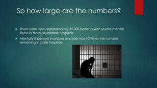 So how large are the numbers?
 There were also approximately 35,000 patients with severe mental
illness in state psychiatric hospitals.
 Mentally ill persons in prisons and jails was 10 times the number
remaining in state hospitals.
 