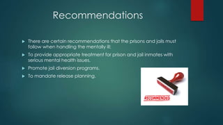 Recommendations
 There are certain recommendations that the prisons and jails must
follow when handling the mentally ill:
 To provide appropriate treatment for prison and jail inmates with
serious mental health issues.
 Promote jail diversion programs.
 To mandate release planning.
 
