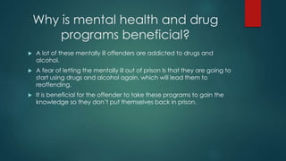 Why is mental health and drug
programs beneficial?
 A lot of these mentally ill offenders are addicted to drugs and
alcohol.
 A fear of letting the mentally ill out of prison Is that they are going to
start using drugs and alcohol again, which will lead them to
reoffending.
 It is beneficial for the offender to take these programs to gain the
knowledge so they don’t put themselves back in prison.
 