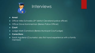 Interviews
 Arrest:
 Officer Mike Schwebs (3rd district Cleveland police officer)
 Officer Dave Kammerman (Berea Police Officer)
 Court:
 Judge Mark Comstock (Berea Municpal Court judge)
 Corrections:
 Sarah Aguilerar (Counselor; also first hand experience with a family
member)
 