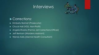 Interviews
 Corrections:
 Kimberly Barrnet (Prosecutor)
 Chuck Hall (VGS, Non-Profit)
 Angela Riveria (Parma Jail Corrections Officer)
 Jeff Bertram (Wardens Assistant)
 Wendy Kelly (Mental Health Consultant)
 