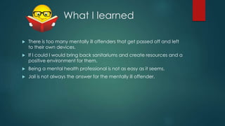 What I learned
 There is too many mentally ill offenders that get passed off and left
to their own devices.
 If I could I would bring back sanitariums and create resources and a
positive environment for them.
 Being a mental health professional is not as easy as it seems.
 Jail is not always the answer for the mentally ill offender.
 