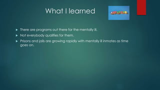 What I learned
 There are programs out there for the mentally ill.
 Not everybody qualifies for them.
 Prisons and jails are growing rapidly with mentally ill inmates as time
goes on.
 