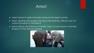 Arrest
 Arrest means to seize and take someone into legal custody
 When dealing with people that have mental illness, officers may not
notice the person is mentally ill.
 Some officers are still know to tackle, Taser, or even shoot a mentally
ill person if they feel threatened.
 