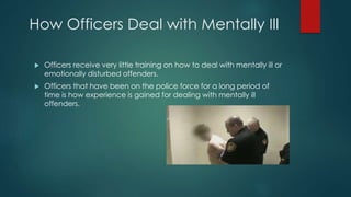 How Officers Deal with Mentally Ill
 Officers receive very little training on how to deal with mentally ill or
emotionally disturbed offenders.
 Officers that have been on the police force for a long period of
time is how experience is gained for dealing with mentally ill
offenders.
 