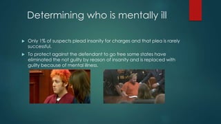 Determining who is mentally ill
 Only 1% of suspects plead insanity for charges and that plea is rarely
successful.
 To protect against the defendant to go free some states have
eliminated the not guilty by reason of insanity and is replaced with
guilty because of mental illness.
 