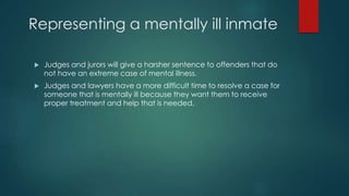 Representing a mentally ill inmate
 Judges and jurors will give a harsher sentence to offenders that do
not have an extreme case of mental illness.
 Judges and lawyers have a more difficult time to resolve a case for
someone that is mentally ill because they want them to receive
proper treatment and help that is needed.
 
