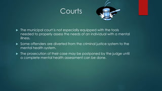Courts
 The municipal court is not especially equipped with the tools
needed to properly assess the needs of an individual with a mental
illness.
 Some offenders are diverted from the criminal justice system to the
mental health system.
 The prosecution of their case may be postponed by the judge until
a complete mental health assessment can be done.
 