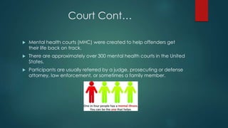 Court Cont…
 Mental health courts (MHC) were created to help offenders get
their life back on track.
 There are approximately over 300 mental health courts in the United
States.
 Participants are usually referred by a judge, prosecuting or defense
attorney, law enforcement, or sometimes a family member.
 