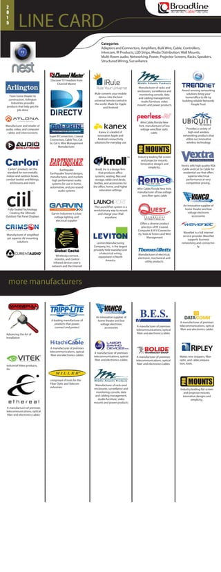 LINE CARD
voice data video audio security
2
0
1
5
Categories
Adapters and Connectors, Amplifiers, Bulk Wire, Cable, Controllers,
Intercom, IR Products, LED Strips, Media Distribution, Wall Mounts,
Multi-Room audio, Networking, Power, Projector Screens, Racks, Speakers,
Structured Wiring, Surveillance
iRule converts your mobile
device into the best
universal remote control in
the world. Made for Apple
and Android
Manufacturer and retailer of
audio, video, and computer
cables and interconnects
Carlon® products set the
standard for non-metallic
indoor and outdoor boxes,
conduit bodies and fittings,
enclosures and more
Discover TV Freedom from
Channel Master
Fully-Sealed Technology
Creating the Ultimate
Outdoor Flat Panel Displays
Manufacturer of simplified
yet superior AV mounting
solutions
Super B Connectors, Coaxial
Connectors, Cable Ties, Cat
5e, Cat 6, Wire Management
Manufacturer
Garvin Industries is a low
voltage lighting and
electrical supplier
Kanex is a leader of
innovative Apple and
Android connectivity
solutions for everyday use
Knoll, Inc is a design firm
that produces office
systems, seating, files and
storage, tables and desks,
textiles, and accessories for
the office, home, and higher
education settings
Leviton Manufacturing
Company, Inc., is the largest
privately held manufacturer
of electrical wiring
equipment in North
America
Manufacturer of racks and
enclosures, surveillance and
monitoring console, data
and cabling management,
studio furniture, video
mounts and power products
Industry leading flat screen
and projector mounts.
Innovative designs and
simplicity..
Wire Cable,Florida New York,
manufacturer of low voltage
wire,fiber optic cable
Manufacturer of electrical,
electronic, mechanical and
utility products
Award winning networking
solutions bring your
home/office to life by
building reliable Networks
People Trust
An innovative supplier of
home theater and low
voltage electronic
accessories
Wirelessly connect,
monitor, and control
infrared devices over a
network and the Internet
Wire Cable,Florida New
York, manufacturer of low
voltage wire,fiber optic
cable.
WaveNet is a full Internet
service provider. WaveNet
supports business
networking and connectivi-
ty.
Vextra sells high quality RG6
Cable and Cat 5e Cable for
residential use that offers
superior electrical
performance at very
competitive pricing..
Offers a diverse product
selection of RF Coaxial,
Computer & A/V Connectiv-
ity, Tools & Testers and Wire
Management
Provides a variety of
high-end wireless
networking products that
utilize our innovative
wireless technology
From home theater to
construction, Arlington
Industries provides
products that help get the
job done
The LaunchPort system is a
revolutionary way to mount
and charge your iPad
anywhere
Earthquake
Earthquake Sound designs,
manufactures, and markets
high performance audio
systems for use in home,
automotive, and pro-sound
audio systems
A leading manufacturer of
products that power,
connect and protect
A manufacturer of premises
telecommunications, optical
fiber and electronics cables
A manufacturer of premises
telecommunications, optical
fiber and electronics cables
A manufacturer of premises
telecommunications, optical
fiber and electronics cables
Advancing the Art of
Installation
Makes wire strippers, fiber
optic, and cable prepara-
tion, tools.
A manufacturer of premises
telecommunications, optical
fiber and electronics cables
comprised of tools for the
Fiber Optic and Telecom
industries
Industrial Video products,
Inc
A manufacturer of premises
telecommunications, optical
fiber and electronics cables
A manufacturer of premises
telecommunications, optical
fiber and electronics cables
Manufacturer of racks and
enclosures, surveillance and
monitoring console, data
and cabling management,
studio furniture, video
mounts and power products
Industry leading flat screen
and projector mounts.
Innovative designs and
simplicity..
An innovative supplier of
home theater and low
voltage electronic
accessories
more manufacturers
 