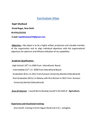 Curriculum Vitae
Kapil kharkwal
Vinod Nagar, New Delhi
Ph:9761252332
E.mail: kapilkharkwal76@gmail.com
Objective – My object is to be a highly skilled, productive and valuable member
of the organization and to align individual objectives with the organizational
objectives for optimum and efficient utilization of my capabilities .
Academic Qualification -
.High School ( 10th
) in 2006 from Uttarakhand Board.
. Intermediate (12th
) in 2008 from Uttarakhand Board.
. Graduation (B.Sc.) in 2011 from Kumaun University,Nainital (Uttarakhand).
. Post Graduation (M.Sc.) in Botany with first division in 2015 from Kumaun
University,Nainital (Uttarakhand).
Area of interest- I would like to develop myself in the field of Agriculture.
Experience and Vocational training-
.One month training in krishi Vigyan Kendra (K.V.K.) , Lohaghat.
 