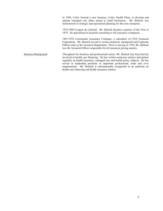 2	
  
	
  
In 1994, Celtic formed a new business, Celtic Health Plans, to develop and
operate managed care plans aimed at small businesses. Mr. Bolnick was
instrumental in strategic and operational planning for this new enterprise.
1976-1980 Coopers & Lybrand. Mr. Bolnick became a partner of the Firm in
1979. He specialized in actuarial consulting to life insurance companies.
1967-1976 Continental Assurance Company, a subsidiary of CNA Financial
Corporation. Mr. Bolnick served in various technical, managerial and Corporate
Officer roles in the Actuarial Department. Prior to leaving in 1976, Mr. Bolnick
was the Actuarial Officer responsible for all insurance pricing matters.
Business Background Throughout his business and professional career, Mr. Bolnick has been heavily
involved in health care financing. He has written numerous articles and spoken
regularly on health insurance, managed care and health policy subjects. He has
served in leadership positions in important professional, trade and civic
organizations. Mr. Bolnick is internationally recognized as an authority on
health care financing and health insurance matters.
 