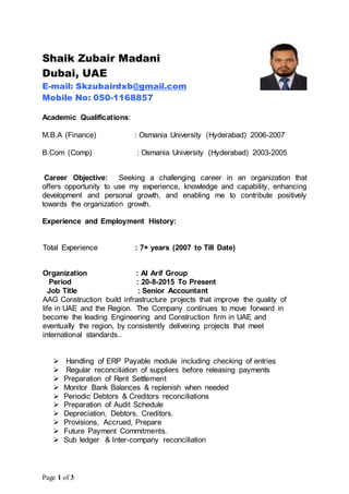 Page 1 of 3
Shaik Zubair Madani
Dubai, UAE
E-mail: Skzubairdxb@gmail.com
Mobile No: 050-1168857
Academic Qualifications:
M.B.A (Finance) : Osmania University (Hyderabad) 2006-2007
B.Com (Comp) : Osmania University (Hyderabad) 2003-2005
Career Objective: Seeking a challenging career in an organization that
offers opportunity to use my experience, knowledge and capability, enhancing
development and personal growth, and enabling me to contribute positively
towards the organization growth.
Experience and Employment History:
Total Experience : 7+ years (2007 to Till Date)
Organization : Al Arif Group
Period : 20-8-2015 To Present
Job Title : Senior Accountant
AAG Construction build infrastructure projects that improve the quality of
life in UAE and the Region. The Company continues to move forward in
become the leading Engineering and Construction firm in UAE and
eventually the region, by consistently delivering projects that meet
international standards..
 Handling of ERP Payable module including checking of entries
 Regular reconciliation of suppliers before releasing payments
 Preparation of Rent Settlement
 Monitor Bank Balances & replenish when needed
 Periodic Debtors & Creditors reconciliations
 Preparation of Audit Schedule
 Depreciation, Debtors, Creditors.
 Provisions, Accrued, Prepare
 Future Payment Commitments.
 Sub ledger & Inter-company reconciliation
 