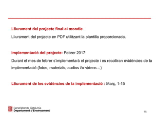 Identificació del departament o organisme 16
Lliurament del projecte final al moodle
Lliurament del projecte en PDF utilitzant la plantilla proporcionada.
Implementació del projecte: Febrer 2017
Durant el mes de febrer s’implementarà el projecte i es recolliran evidències de la
implementació (fotos, materials, audios i/o videos…)
Lliurament de les evidències de la implementació : Març, 1-15
 