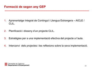 Identificació del departament o organisme
Formació de segon any GEP
1. Aprenentatge Integrat de Contingut i Llengua Estrangera – AICLE /
CLIL.
2. Planificació i disseny d’un projecte CLIL.
3. Estratègies per a una implementació efectiva del projecte a l’aula.
4. Intercanvi dels projectes i les reflexions sobre la seva implementació.
20
 