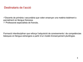 Destinataris de l’acció
Docents de primària i secundària que volen ensenyar una matèria totalment o
parcialment en llengua francesa.
 Professorat especialista de francès.
Formació interdisciplinar que reforça l’adquisició de coneixements i de competències
bàsiques en llengua estrangera a partir d’un model d’ensenyament plurilingüe.
3
 