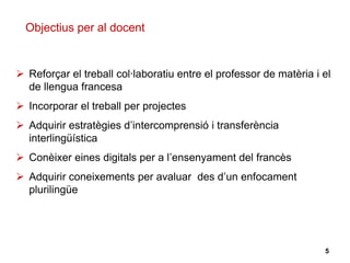  Reforçar el treball col·laboratiu entre el professor de matèria i el
de llengua francesa
 Incorporar el treball per projectes
 Adquirir estratègies d’intercomprensió i transferència
interlingüística
 Conèixer eines digitals per a l’ensenyament del francès
 Adquirir coneixements per avaluar des d’un enfocament
plurilingüe
Objectius per al docent
5
 