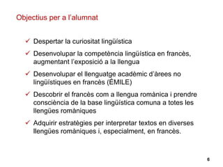 6
 Despertar la curiositat lingüística
 Desenvolupar la competència lingüística en francès,
augmentant l’exposició a la llengua
 Desenvolupar el llenguatge acadèmic d’àrees no
lingüístiques en francès (ÉMILE)
 Descobrir el francès com a llengua romànica i prendre
consciència de la base lingüística comuna a totes les
llengües romàniques
 Adquirir estratègies per interpretar textos en diverses
llengües romàniques i, especialment, en francès.
Objectius per a l’alumnat
 